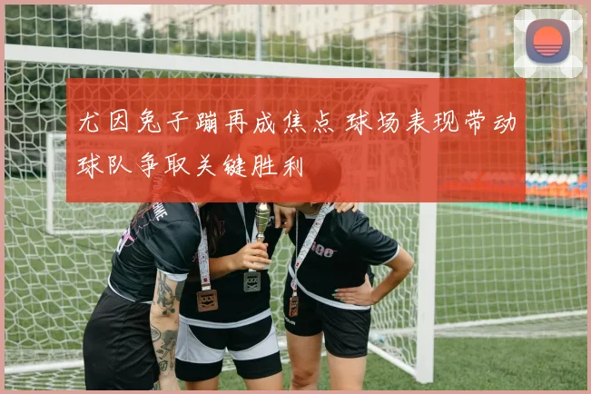 尤因兔子蹦再成焦点 球场表现带动球队争取关键胜利