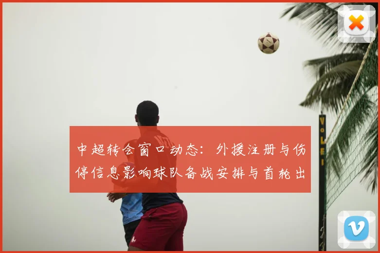 中超转会窗口动态：外援注册与伤停信息影响球队备战安排与首轮出场名单