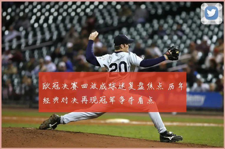 欧冠决赛回放成球迷复盘焦点 历年经典对决再现冠军争夺看点