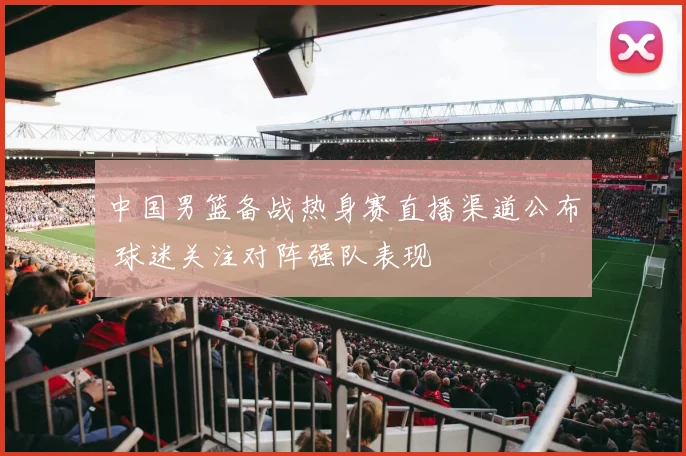 中国男篮备战热身赛直播渠道公布 球迷关注对阵强队表现
