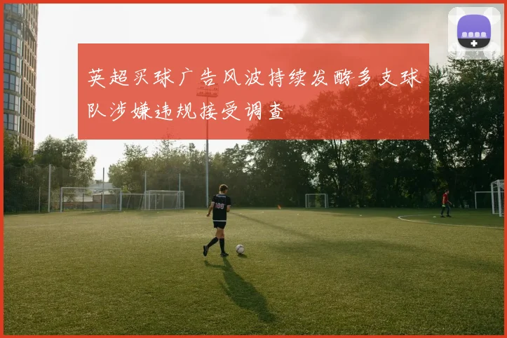 英超买球广告风波持续发酵多支球队涉嫌违规接受调查