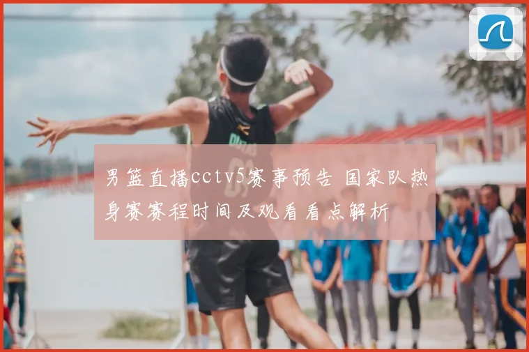 男篮直播cctv5赛事预告 国家队热身赛赛程时间及观看看点解析