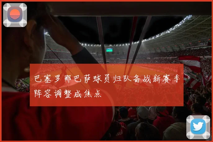 巴塞罗那巴萨球员归队备战新赛季阵容调整成焦点