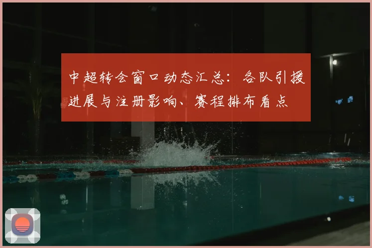 中超转会窗口动态汇总：各队引援进展与注册影响、赛程排布看点