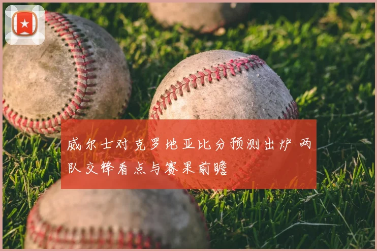 威尔士对克罗地亚比分预测出炉 两队交锋看点与赛果前瞻