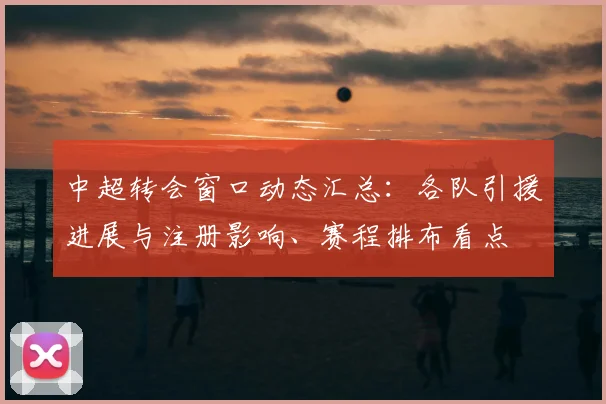 中超转会窗口动态汇总：各队引援进展与注册影响、赛程排布看点