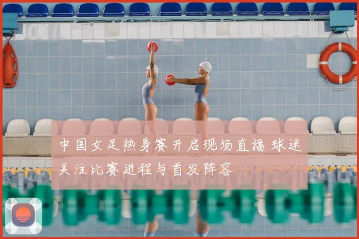 中国女足热身赛开启现场直播 球迷关注比赛进程与首发阵容