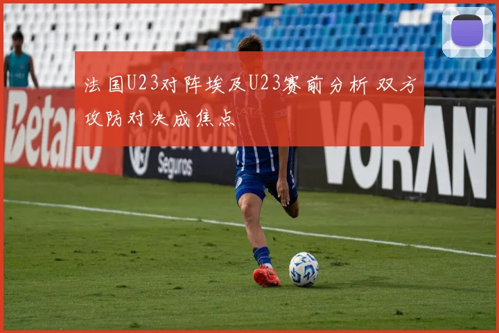 法国U23对阵埃及U23赛前分析 双方攻防对决成焦点