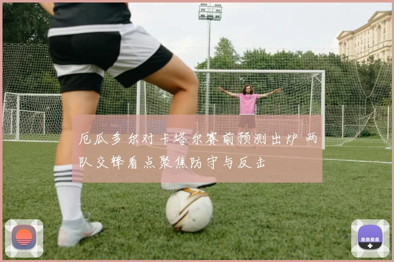 厄瓜多尔对卡塔尔赛前预测出炉 两队交锋看点聚焦防守与反击