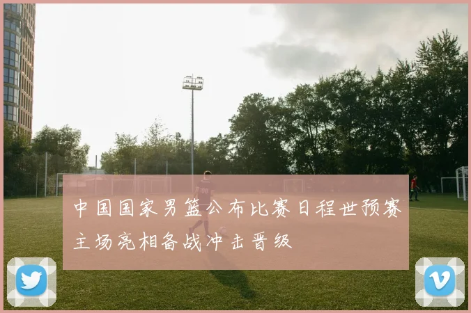 中国国家男篮公布比赛日程世预赛主场亮相备战冲击晋级