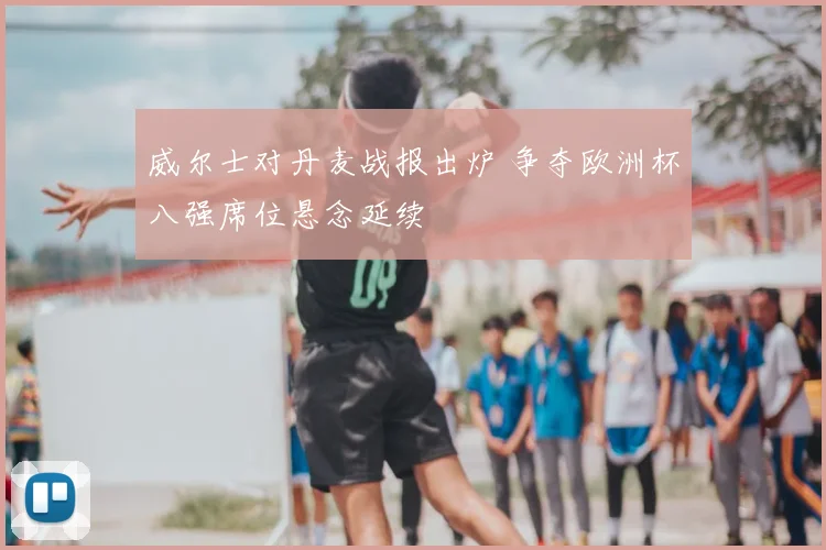 威尔士对丹麦战报出炉 争夺欧洲杯八强席位悬念延续