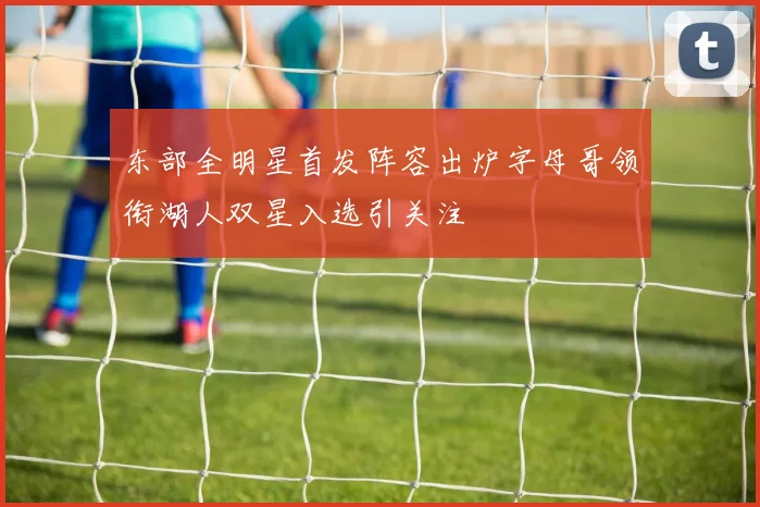 东部全明星首发阵容出炉字母哥领衔湖人双星入选引关注