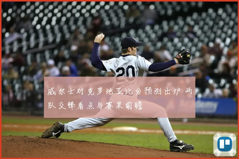 威尔士对克罗地亚比分预测出炉 两队交锋看点与赛果前瞻