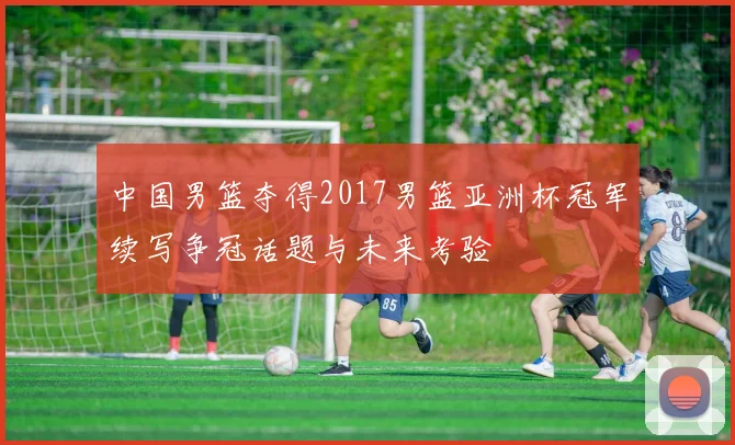 中国男篮夺得2017男篮亚洲杯冠军续写争冠话题与未来考验