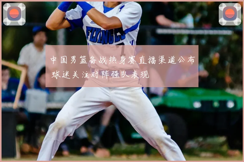 中国男篮备战热身赛直播渠道公布 球迷关注对阵强队表现