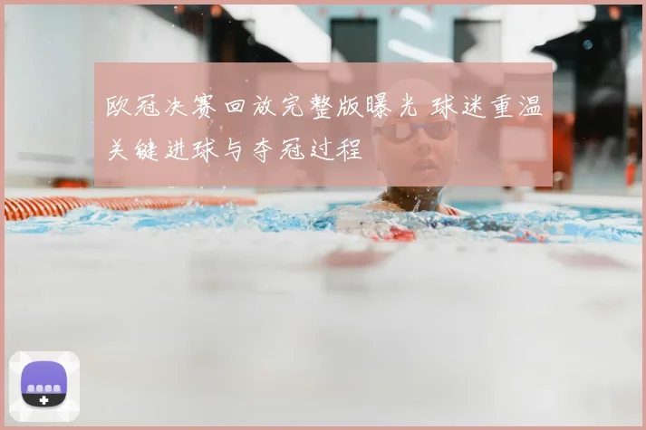 欧冠决赛回放完整版曝光 球迷重温关键进球与夺冠过程