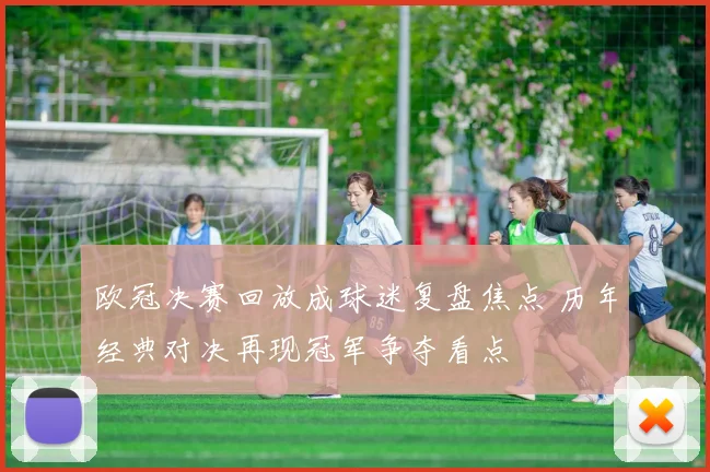 欧冠决赛回放成球迷复盘焦点 历年经典对决再现冠军争夺看点