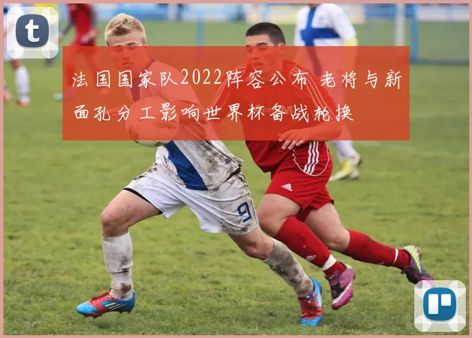 法国国家队2022阵容公布 老将与新面孔分工影响世界杯备战轮换