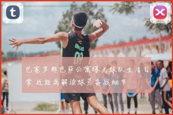 巴塞罗那巴萨公寓曝光球队生活日常 近距离解读球员备战细节