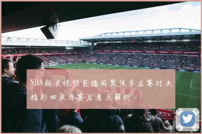 NBA新浪视频直播间聚焦季后赛对决精彩回放与赛后看点解析
