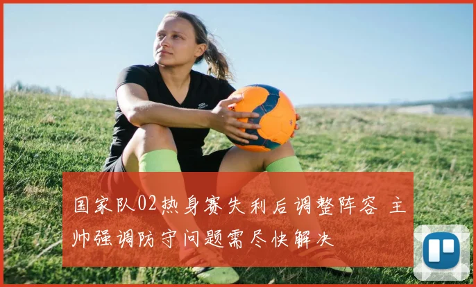 国家队02热身赛失利后调整阵容 主帅强调防守问题需尽快解决