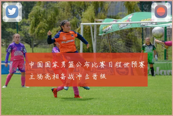 中国国家男篮公布比赛日程世预赛主场亮相备战冲击晋级