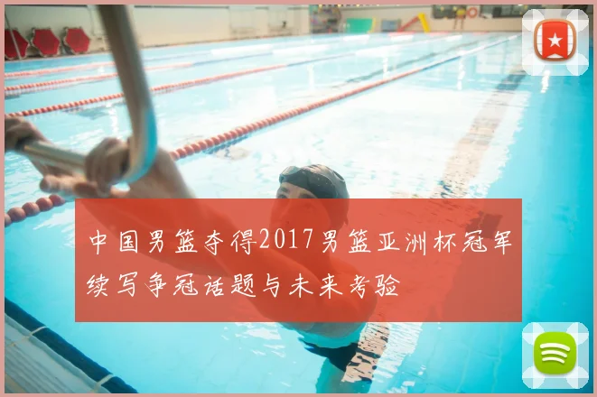 中国男篮夺得2017男篮亚洲杯冠军续写争冠话题与未来考验