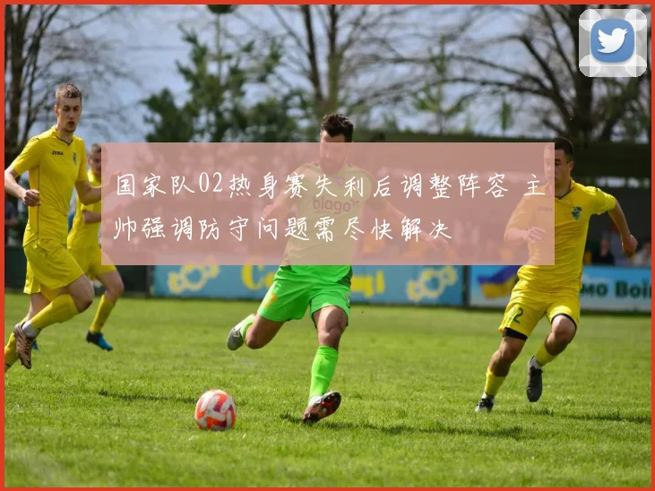 国家队02热身赛失利后调整阵容 主帅强调防守问题需尽快解决