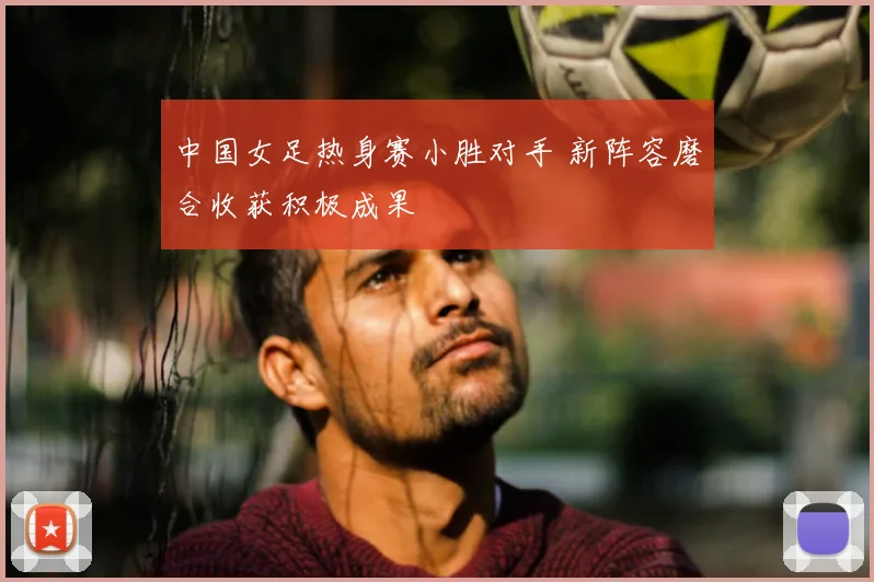 中国女足热身赛小胜对手 新阵容磨合收获积极成果