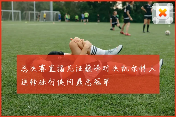 总决赛直播见证巅峰对决凯尔特人逆转独行侠问鼎总冠军