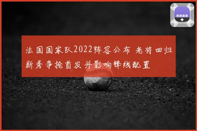 法国国家队2022阵容公布 老将回归新秀争抢首发并影响锋线配置