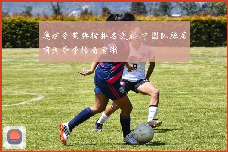 奥运会奖牌榜排名更新 中国队稳居前列争夺格局清晰
