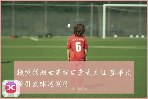 模型预测世界杯前景受关注 赛事走势引发球迷期待