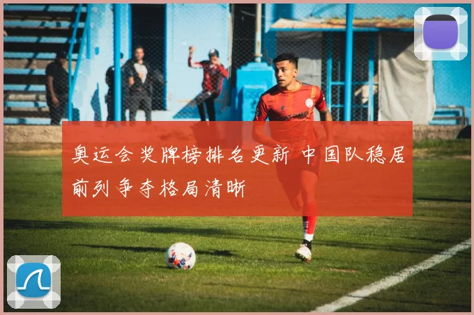 奥运会奖牌榜排名更新 中国队稳居前列争夺格局清晰