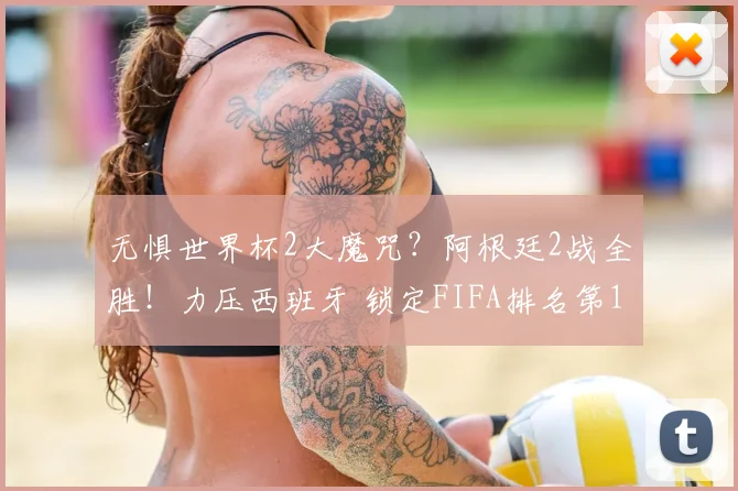 无惧世界杯2大魔咒？阿根廷2战全胜！力压西班牙 锁定FIFA排名第1